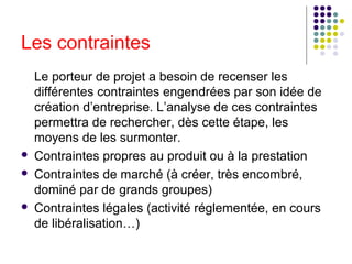 Les contraintes






Le porteur de projet a besoin de recenser les
différentes contraintes engendrées par son idée de
création d’entreprise. L’analyse de ces contraintes
permettra de rechercher, dès cette étape, les
moyens de les surmonter.
Contraintes propres au produit ou à la prestation
Contraintes de marché (à créer, très encombré,
dominé par de grands groupes)
Contraintes légales (activité réglementée, en cours
de libéralisation…)

 