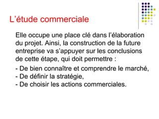 L’étude commerciale Elle occupe une place clé dans l’élaboration du projet. Ainsi, la construction de la future entreprise va s’appuyer sur les conclusions de cette étape, qui doit permettre : - De bien connaître et comprendre le marché, - De définir la stratégie,  - De choisir les actions commerciales. 
