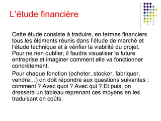 Cette étude consiste à traduire, en termes financiers tous les éléments réunis dans l’étude de marché et l’étude technique et à vérifier la viabilité du projet. Pour ne rien oublier, il faudra visualiser la future entreprise et imaginer comment elle va fonctionner concrètement. Pour chaque fonction (acheter, stocker, fabriquer, vendre…) on doit répondre aux questions suivantes : comment ? Avec quoi ? Avec qui ? Et puis, on dressera un tableau reprenant ces moyens en les traduisant en coûts.  L’étude financière 