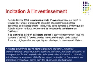Incitation à l’investissement Depuis Janvier 1994, un  nouveau code d’investissement  est entré en vigueur en Tunisie. Etabli sur la base des enseignements de trois décennies de développement , le nouveau code conforte la dynamique de libéralisation et renforce  l’ouverture de l’économie tunisienne  sur l’extérieur. Il se distingue par son caractère global : il couvre effectivement tous les secteurs d’activité à l’exception des mines, de l’énergie et du secteur financier, régis par des lois spécifiques, ainsi que du commerce intérieur. Activités couvertes par le code : agriculture et pêche , industries manufacturières , travaux publics, tourisme, artisanat, transport, éducation et enseignement formation professionnelle, production et animation culturelle, animation pour les jeunes et l’enfance, santé, protection de l’environnement, promotion immobilière, autres activités et services non financiers . 