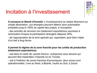 Incitation à l’investissement Il consacre la liberté d’investir:  L’investissement se réalise librement sur simple déclaration. Les étrangers peuvent détenir sans autorisation préalable jusqu’à 100% du capital des projets, à l’exception:  - des activités de services non totalement exportatrices soumises à autorisation lorsque la participation étrangère dépasse 50%;   - de l’appropriation de la terre agricole qui, cependant, peut faire l’objet d’un bail à long terme.   Il permet le régime de la zone franche pour les unités de production totalement exportatrices:  - soit dans le cadre de «points francs»: entreprises sous douane qui peuvent être implantées n’importe où en Tunisie;   - soit à l’intérieur de zones franches Economiques: deux zones sont opérationnelles, l’une au Nord, à Bizerte, l’autre au Sud, à Zarzis.    
