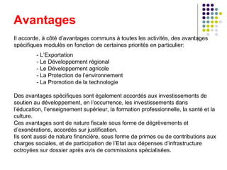 Avantages Il accorde, à côté d’avantages communs à toutes les activités, des avantages spécifiques modulés en fonction de certaines priorités en particulier:  - L’Exportation  - Le Développement régional  - Le Développement agricole - La Protection de l’environnement  - La Promotion de la technologie Des avantages spécifiques sont également accordés aux investissements de soutien au développement, en l’occurrence, les investissements dans l’éducation, l’enseignement supérieur, la formation professionnelle, la santé et la culture.  Ces avantages sont de nature fiscale sous forme de dégrèvements et d’exonérations, accordés sur justification.  Ils sont aussi de nature financière, sous forme de primes ou de contributions aux charges sociales, et de participation de l’Etat aux dépenses d’infrastructure octroyées sur dossier après avis de commissions spécialisées.  