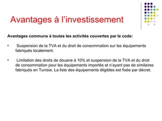 Avantages à l’investissement Avantages communs à toutes les activités couvertes par le code:   Suspension de la TVA et du droit de consommation sur les équipements fabriqués localement.   Limitation des droits de douane à 10% et suspension de la TVA et du droit de consommation pour les équipements importés et n’ayant pas de similaires fabriqués en Tunisie. La liste des équipements éligibles est fixée par décret.  