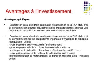 Avantages à l’investissement Avantages spécifiques:  Exonération totale des droits de douane et suspension de la TVA et du droit de consommation pour les équipements des projets totalement orientés vers l’exportation, cette disposition n’est soumise à aucune restriction.  Exonération totale des droits de douane et suspension de la TVA et du droit de consommation sur les équipements importés et n’ayant pas de similaires fabriqués en Tunisie:   - pour les projets de protection de l’environnement;   - pour les projets relatifs aux investissements de soutien au  développement ( éducation , formation professionnelle , santé , ...... );   - pour les investissements réalisés dans le secteur du transport  international routier de marchandises, du transport maritime et du  transport aérien.  