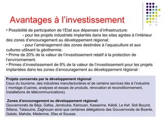 Avantages à l’investissement Possibilité de participation de l’Etat aux dépenses d’infrastructure:   - pour les projets industriels implantés dans les sites agrées à l’intérieur  des zones d’encouragement au développement régional;   - pour l’aménagement des zones destinées à l’aquaculture et aux  cultures utilisant la géothermie.   Prime de 20% de la valeur de l’investissement relatif à la protection de l’environnement.   Primes d’investissement de 8% de la valeur de l’investissement pour les projets implantées dans les zones d’encouragement au développement régional : Projets concernés par le développement régional :  Ceux du tourisme, des industries manufacturières et de certains services liés à l’industrie ( montage d’usines, analyses et essais de produits, rénovation et reconditionnement, installations de télécommunications).   Zones d’encouragement au développement régional:   Gouvernorats de Béja, Gafsa, Jendouba, Kairouan, Kasserine, Kébili, Le Kef, Sidi Bouzid, Siliana, Tataouine, Zaghouan ainsi que certaines délégations des Gouvernorats de Bizerte, Gabès, Mahdia, Médenine, Sfax et Sousse. 