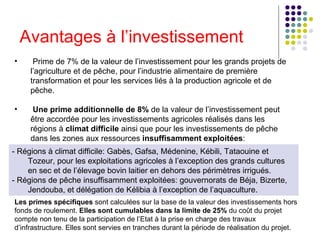 Avantages à l’investissement Prime de 7% de la valeur de l’investissement pour les grands projets de l’agriculture et de pêche, pour l’industrie alimentaire de première transformation et pour les services liés à la production agricole et de pêche.    Une prime additionnelle de 8%  de la valeur de l’investissement peut être accordée pour les investissements agricoles réalisés dans les régions à  climat difficile  ainsi que pour les investissements de pêche dans les zones aux ressources  insuffisamment exploitées :  - Régions à climat difficile: Gabès, Gafsa, Médenine, Kébili, Tataouine et Tozeur, pour les exploitations agricoles à l’exception des grands cultures en sec et de l’élevage bovin laitier en dehors des périmètres irrigués.   - Régions de pêche insuffisamment exploitées: gouvernorats de Béja, Bizerte, Jendouba, et délégation de Kélibia à l’exception de l’aquaculture.  Les primes spécifiques  sont calculées sur la base de la valeur des investissements hors fonds de roulement.  Elles sont cumulables dans la limite de 25%  du coût du projet compte non tenu de la participation de l’Etat à la prise en charge des travaux d’infrastructure. Elles sont servies en tranches durant la période de réalisation du projet.  