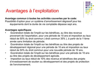 Avantages à l’exploitation   Avantage commun à toutes les activités couvertes par le code:   Possibilité d’option pour un système d’amortissement dégressif pour les équipements dont la durée de vie comptable dépasse sept ans.   Avantages spécifiques :  Exonération totale de l’impôt sur les bénéfices, au titre des revenus provenant de l’exportation, pour une période de 10 ans et imposition au taux réduit de 50% du droit commun ( droit commun 35% ), à partir de la 11ème année sans limitation de période.  Exonération totale de l’impôt sur les bénéfices au titre des projets de développement régional pour une période de 10 ans et imposition au taux réduit de 50% du droit commun pour une nouvelle période de 10 ans.   Exonération totale de l’impôt sur les bénéfices pour une période de 10 ans au titre des projets de développement agricole.   Imposition au taux réduit de 10% des revenus et bénéfices des projets d’investissement de soutien au développement et des projets de protection de l’environnement.   