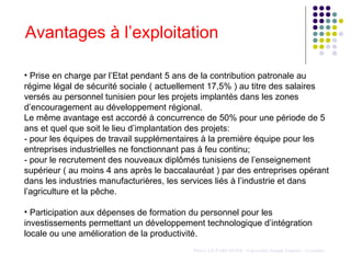 Avantages à l’exploitation Pierre LE PARLOUËR - Université Joseph Fourier - Grenoble Prise en charge par l’Etat pendant 5 ans de la contribution patronale au régime légal de sécurité sociale ( actuellement 17,5% ) au titre des salaires versés au personnel tunisien pour les projets implantés dans les zones d’encouragement au développement régional. Le même avantage est accordé à concurrence de 50% pour une période de 5 ans et quel que soit le lieu d’implantation des projets: - pour les équipes de travail supplémentaires à la première équipe pour les entreprises industrielles ne fonctionnant pas à feu continu;  - pour le recrutement des nouveaux diplômés tunisiens de l’enseignement supérieur ( au moins 4 ans après le baccalauréat ) par des entreprises opérant dans les industries manufacturières, les services liés à l’industrie et dans l’agriculture et la pêche.   Participation aux dépenses de formation du personnel pour les investissements permettant un développement technologique d’intégration locale ou une amélioration de la productivité. 