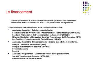 Le financement Afin de promouvoir le processus entrepreneurial, plusieurs mécanismes et institutions de financement sont mis à la disposition des entrepreneurs. L’intervention de ces mécanismes et de ces institutions se fait : Au niveau du capital : Dotation ou participation   Fonds National de Promotion de l’Artisanat et des Petits Métiers (FONAPRAM)    Fonds de Promotion et de Décentralisation Industrielle (FOPRODI)    Régime d’Incitation à l’Innovation dans les Technologies de l’Information (RITI)   Les Sociétés d’Investissement à Capital Risque (SICAR)  Au niveau des crédits d’investissements : Crédits à court et à moyen terme.   Banque Tunisienne de Solidarité (BTS)   Banque de Financement des PME (BFPME)   Système bancaire    Leasing  Au niveau des garanties : Garantir les crédits et les participations.   Société Tunisienne de Garantie (SOTUGAR)   Fonds National de Garantie (FNG) 