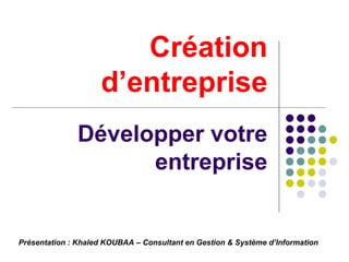 Création d’entreprise Développer votre entreprise Présentation : Khaled KOUBAA – Consultant en Gestion & Système d’Information  