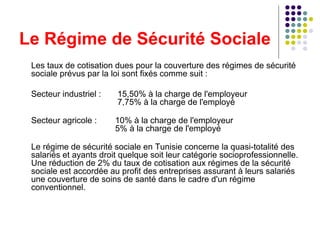 Le Régime de Sécurité Sociale Les taux de cotisation dues pour la couverture des régimes de sécurité sociale prévus par la loi sont fixés comme suit : Secteur industriel :   15,50% à la charge de l'employeur    7,75% à la charge de l'employé   Secteur agricole :  10% à la charge de l'employeur   5% à la charge de l'employé   Le régime de sécurité sociale en Tunisie concerne la quasi-totalité des salariés et ayants droit quelque soit leur catégorie socioprofessionnelle. Une réduction de 2% du taux de cotisation aux régimes de la sécurité sociale est accordée au profit des entreprises assurant à leurs salariés une couverture de soins de santé dans le cadre d'un régime conventionnel. 
