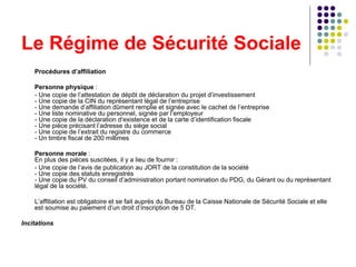 Le Régime de Sécurité Sociale Procédures d’affiliation Personne physique  : - Une copie de l’attestation de dépôt de déclaration du projet d’investissement - Une copie de la CIN du représentant légal de l’entreprise - Une demande d’affiliation dûment remplie et signée avec le cachet de l’entreprise - Une liste nominative du personnel, signée par l’employeur - Une copie de la déclaration d‘existence et de la carte d’identification fiscale - Une pièce précisant l’adresse du siège social - Une copie de l’extrait du registre du commerce - Un timbre fiscal de 200 millimes Personne morale  : En plus des pièces suscitées, il y a lieu de fournir : - Une copie de l’avis de publication au JORT de la constitution de la société - Une copie des statuts enregistrés - Une copie du PV du conseil d’administration portant nomination du PDG, du Gérant ou du représentant légal de la société. L’affiliation est obligatoire et se fait auprès du Bureau de la Caisse Nationale de Sécurité Sociale et elle est soumise au paiement d’un droit d’inscription de 5 DT.  Incitations 
