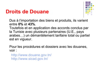 Droits de Douane Dus à l’importation des biens et produits, ils varient entre  0%  et  43% .  Toutefois et en application des accords conclus par la Tunisie avec plusieurs partenaires (U.E., pays arabes…) un démantèlement tarifaire total ou partiel est en vigueur. Pour les procédures et dossiers avec les douanes, voir :   http://www.douane.gov.tn/   http://www.sicad.gov.tn/ 