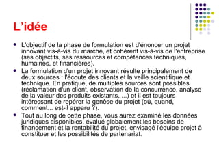 L’idée L'objectif de la phase de formulation est d'énoncer un projet innovant vis-à-vis du marché, et cohérent vis-à-vis de l'entreprise (ses objectifs, ses ressources et compétences techniques, humaines, et financières).  La formulation d'un projet innovant résulte principalement de deux sources : l'écoute des clients et la veille scientifique et technique. En pratique, de multiples sources sont possibles (réclamation d'un client, observation de la concurrence, analyse de la valeur des produits existants, ...) et il est toujours intéressant de repérer la genèse du projet (où, quand, comment... est-il apparu ?).  Tout au long de cette phase, vous aurez examiné les données juridiques disponibles, évalué globalement les besoins de financement et la rentabilité du projet, envisagé l'équipe projet à constituer et les possibilités de partenariat. 