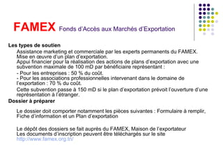 FAMEX  Fonds d’Accès aux Marchés d’Exportation   Les types de soutien Assistance marketing et commerciale par les experts permanents du FAMEX. Mise en œuvre d’un plan d’exportation. Appui financier pour la réalisation des actions de plans d’exportation avec une subvention maximale de 100 mD par bénéficiaire représentant : - Pour les entreprises : 50 % du coût. - Pour les associations professionnelles intervenant dans le domaine de l’exportation : 70 % du coût. Cette subvention passe à 150 mD si le plan d’exportation prévoit l’ouverture d’une représentation à l’étranger. Dossier à préparer Le dossier doit comporter notamment les pièces suivantes : Formulaire à remplir, Fiche d’information et un Plan d’exportation  Le dépôt des dossiers se fait auprès du FAMEX, Maison de l’exportateur Les documents d’inscription peuvent être téléchargés sur le site  http://www.famex.org.tn/   