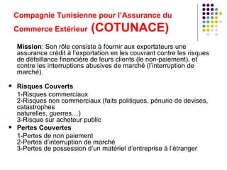 Compagnie Tunisienne pour l’Assurance du Commerce Extérieur  (COTUNACE) Mission : Son rôle consiste à fournir aux exportateurs une assurance crédit à l’exportation en les couvrant contre les risques de défaillance financière de leurs clients (le non-paiement), et contre les interruptions abusives de marché (l’interruption de marché). Risques Couverts  1-Risques commerciaux 2-Risques non commerciaux (faits politiques, pénurie de devises, catastrophes  naturelles, guerres…) 3-Risque sur acheteur public Pertes Couvertes  1-Pertes de non paiement 2-Pertes d’interruption de marché 3-Pertes de possession d’un matériel d’entreprise à l’étranger 