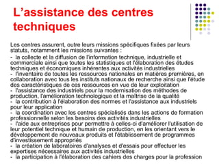 L’assistance des centres techniques  Les centres assurent, outre leurs missions spécifiques fixées par leurs statuts, notamment les missions suivantes : -  la collecte et la diffusion de l'information technique, industrielle et commerciale ainsi que toutes les statistiques et l'élaboration des études techniques et économiques inhérentes aux activités industrielles -  l'inventaire de toutes les ressources nationales en matières premières, en collaboration avec tous les instituts nationaux de recherche ainsi que l'étude des caractéristiques de ces ressources en vue de leur exploitation -  l'assistance des industriels pour la modernisation des méthodes de production, l'amélioration technologique et la maîtrise de la qualité  -  la contribution à l'élaboration des normes et l'assistance aux industriels pour leur application -  la coordination avec les centres spécialisés dans les actions de formation professionnelle selon les besoins des activités industrielles -  l'aide aux entreprises pour permettre à celles-ci d'améliorer l'utilisation de leur potentiel technique et humain de production, en les orientant vers le développement de nouveaux produits et l'établissement de programmes d'investissement appropriés -  la création de laboratoires d'analyses et d'essais pour effectuer les expertises nécessaires aux activités industrielles -  la participation à l'élaboration des cahiers des charges pour la profession 