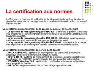 La certification aux normes Le Programme National de la Qualité se focalise principalement sur la mise en place des systèmes de management de la qualité afin d’améliorer la compétitivité de l’entreprise.  Les systèmes de management de la qualité, sécurité et environnement  - Le système de management qualité ISO 9001  :  cherche à garantir la maîtrise des processus et leur amélioration continue en plus des exigences classiques de l’assurance qualité. -  Le système de management qualité ISO 14001  : définit des exigences pour mettre en place un système de management environnemental.  -  Le système de management qualité OHSAS 18001  : vise à garantir le respect des règles de santé, de l’hygiène et de la sécurité au sein de l’entreprise. Les systèmes de management sectoriels de la qualité -  HACCP/ISO22000  : système de management de la sécurité alimentaire spécifique au secteur de l’industrie Agroalimentaire. -  ISOTS 16949  : système de management de la qualité , exigences relatives à l’application de l’ISO 9001 dans l’industrie des composantes automobiles. -  EOKOTEX standard 100  : système de contrôle des substances indésirables dans les produits textiles. -  BRC/IOP  : exigence de sécurité de l’emballage agroalimentaire. 