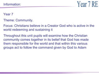 Information:


Year 7
Theme: Community.
Focus: Christians believe in a Creator God who is active in the
world redeeming and sustaining it
Throughout this unit pupils will examine how the Christian
community comes together in its belief that God has made
them responsible for the world and that within this various
groups act to follow the command given by God to Adam
 