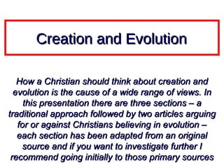Creation and Evolution

   How a Christian should think about creation and
  evolution is the cause of a wide range of views. In
     this presentation there are three sections – a
traditional approach followed by two articles arguing
   for or against Christians believing in evolution –
   each section has been adapted from an original
    source and if you want to investigate further I
 recommend going initially to those primary sources
 