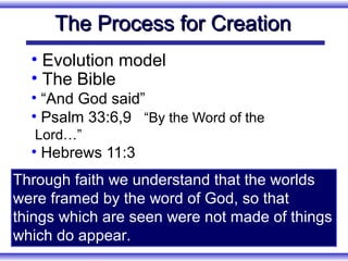 The Process for Creation
  • Evolution model
  • The Bible
  • “And God said”
  • Psalm 33:6,9 “By the Word of the
   Lord…”
  • Hebrews 11:3
Through faith we understand that the worlds
were framed by the word of God, so that
things which are seen were not made of things
which do appear.
 