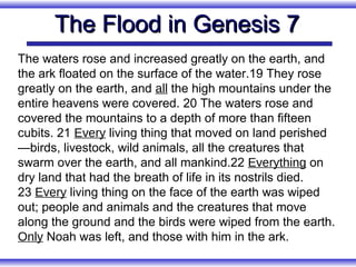 The Flood in Genesis 7
The waters rose and increased greatly on the earth, and
the ark floated on the surface of the water.19 They rose
greatly on the earth, and all the high mountains under the
entire heavens were covered. 20 The waters rose and
covered the mountains to a depth of more than fifteen
cubits. 21 Every living thing that moved on land perished
—birds, livestock, wild animals, all the creatures that
swarm over the earth, and all mankind.22 Everything on
dry land that had the breath of life in its nostrils died.
23 Every living thing on the face of the earth was wiped
out; people and animals and the creatures that move
along the ground and the birds were wiped from the earth.
Only Noah was left, and those with him in the ark.
 