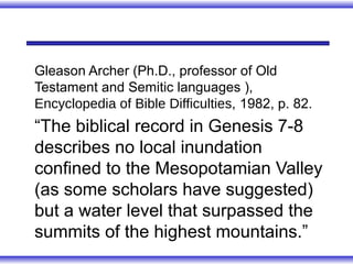 Gleason Archer (Ph.D., professor of Old
Testament and Semitic languages ),
Encyclopedia of Bible Difficulties, 1982, p. 82.
“The biblical record in Genesis 7-8
describes no local inundation
confined to the Mesopotamian Valley
(as some scholars have suggested)
but a water level that surpassed the
summits of the highest mountains.”
 