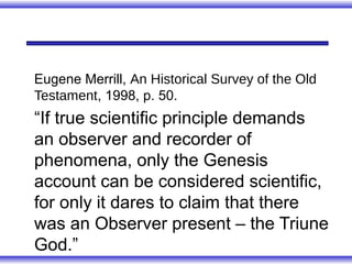 Eugene Merrill, An Historical Survey of the Old
Testament, 1998, p. 50.
“If true scientific principle demands
an observer and recorder of
phenomena, only the Genesis
account can be considered scientific,
for only it dares to claim that there
was an Observer present – the Triune
God.”
 