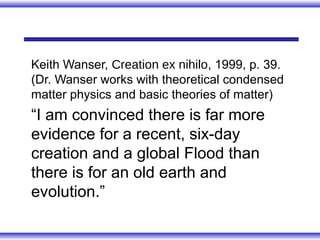 Keith Wanser, Creation ex nihilo, 1999, p. 39.
(Dr. Wanser works with theoretical condensed
matter physics and basic theories of matter)
“I am convinced there is far more
evidence for a recent, six-day
creation and a global Flood than
there is for an old earth and
evolution.”
 