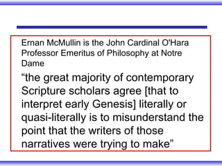 Ernan McMullin is the John Cardinal O'Hara
Professor Emeritus of Philosophy at Notre
Dame
“the great majority of contemporary
Scripture scholars agree [that to
interpret early Genesis] literally or
quasi-literally is to misunderstand the
point that the writers of those
narratives were trying to make”
 
