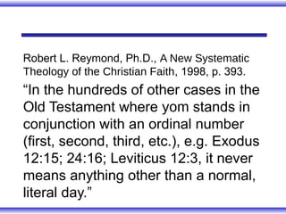 Robert L. Reymond, Ph.D., A New Systematic
Theology of the Christian Faith, 1998, p. 393.
“In the hundreds of other cases in the
Old Testament where yom stands in
conjunction with an ordinal number
(first, second, third, etc.), e.g. Exodus
12:15; 24:16; Leviticus 12:3, it never
means anything other than a normal,
literal day.”
 