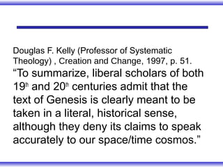 Douglas F. Kelly (Professor of Systematic
Theology) , Creation and Change, 1997, p. 51.
“To summarize, liberal scholars of both
19th and 20th centuries admit that the
text of Genesis is clearly meant to be
taken in a literal, historical sense,
although they deny its claims to speak
accurately to our space/time cosmos.”
 