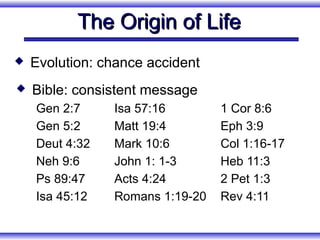 The Origin of Life
   Evolution: chance accident
   Bible: consistent message
    Gen 2:7     Isa 57:16        1 Cor 8:6
    Gen 5:2     Matt 19:4        Eph 3:9
    Deut 4:32   Mark 10:6        Col 1:16-17
    Neh 9:6     John 1: 1-3      Heb 11:3
    Ps 89:47    Acts 4:24        2 Pet 1:3
    Isa 45:12   Romans 1:19-20   Rev 4:11
 
