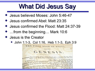 What Did Jesus Say
   Jesus believed Moses: John 5:46-47
   Jesus confirmed Abel: Matt 23:35
   Jesus confirmed the Flood: Matt 24:37-39
   …from the beginning… Mark 10:6
   Jesus is the Creator
       John 1:1-3, Col 1:16, Heb 1:1-3, Eph 3:9
 