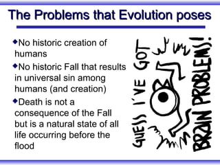 The Problems that Evolution poses
No   historic creation of
humans
No historic Fall that results

in universal sin among
humans (and creation)
Death is not a

consequence of the Fall
but is a natural state of all
life occurring before the
flood
 