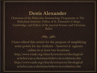 Denis Alexander
Chairman of the Molecular Immunology Programme at The
    Babraham Institute, Fellow of St. Edmund’s College,
 Cambridge, and Editor of the journal Science and Christian
                           Belief.



I have edited this article for the purpose of simplifying
   some points for my students – however it appears
              online in at least two locations:
  http://www.eauk.org/church/resources/theological-
     articles/can-a-christian-believe-in-evolution.cfm
  http://www.eauk.org/church/resources/theological-
     articles/can-a-christian-believe-in-evolution.cfm
 