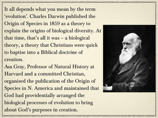 It all depends what you mean by the term
‘evolution’. Charles Darwin published the
Origin of Species in 1859 as a theory to
explain the origins of biological diversity. At
that time, that’s all it was – a biological
theory, a theory that Christians were quick
to baptise into a Biblical doctrine of
creation.
Asa Gray, Professor of Natural History at
Harvard and a committed Christian,
organised the publication of the Origin of
Species in N. America and maintained that
God had providentially arranged the
biological processes of evolution to bring
about God’s purposes in creation.
 