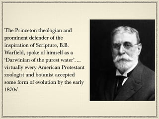 The Princeton theologian and
prominent defender of the
inspiration of Scripture, B.B.
Warfield, spoke of himself as a
‘Darwinian of the purest water’. …
virtually every American Protestant
zoologist and botanist accepted
some form of evolution by the early
1870s’.
 
