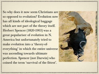 So why does it now seem Christians are
so opposed to evolution? Evolution now
has all kinds of ideological baggage
which are not part of the theory itself.
Herbert Spencer (1820-1903) was a
great populariser of evolution in N.
America but unfortunately tried to
make evolution into a ‘theory-of-
everything’ in which the entire universe
was ascending towards ultimate
perfection. Spencer (not Darwin) who
coined the term ‘survival of the fittest’.
 