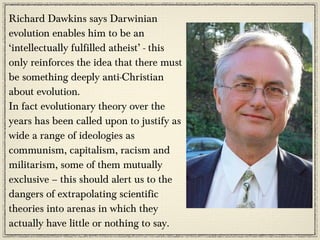 Richard Dawkins says Darwinian
evolution enables him to be an
‘intellectually fulfilled atheist’ - this
only reinforces the idea that there must
be something deeply anti-Christian
about evolution.
In fact evolutionary theory over the
years has been called upon to justify as
wide a range of ideologies as
communism, capitalism, racism and
militarism, some of them mutually
exclusive – this should alert us to the
dangers of extrapolating scientific
theories into arenas in which they
actually have little or nothing to say.
 