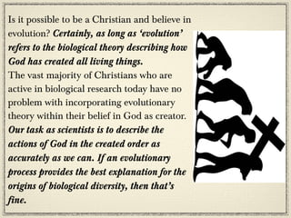 Is it possible to be a Christian and believe in
evolution? Certainly, as long as ‘evolution’
refers to the biological theory describing how
God has created all living things.
The vast majority of Christians who are
active in biological research today have no
problem with incorporating evolutionary
theory within their belief in God as creator.
Our task as scientists is to describe the
actions of God in the created order as
accurately as we can. If an evolutionary
process provides the best explanation for the
origins of biological diversity, then that’s
fine.
 