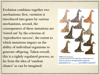 Evolution combines together two
mechanisms: first, variation is
introduced into genes by various
mechanisms, second, the
consequences of these mutations are
‘tested out’ by the criterion of
‘reproductive success’, the extent to
which mutations impact on the
ability of individual organisms to
generate offspring. Taken overall,
this is a tightly regulated process, as
far from the idea of ‘random
chance’ as can be imagined.
 