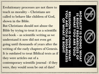 Evolutionary processes are not there to
teach us morality – Christians are
called to behave like children of God,
shown in the Bible.
But Christians should not abuse the
Bible by trying to treat it as a scientific
text-book – as scientific writing as we
understand it now did not even get
going until thousands of years after the
writing of the early chapters of Genesis.
It is outdated to treat Biblical texts as if
they were articles out of a
contemporary scientific journal - if they
were, they would soon be out of date!
 