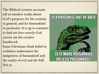 The Biblical creation accounts
tell us timeless truths about
God’s purposes for his creation
in general, and for humankind
in particular. It is up to scientists
to find out how exactly God
carries out his creative
handiwork.
Some Christians think belief in
evolution undermines the
uniqueness of humankind and
the reality of evil and the Fall.
Not so.
 