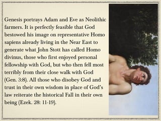 Genesis portrays Adam and Eve as Neolithic
farmers. It is perfectly feasible that God
bestowed his image on representative Homo
sapiens already living in the Near East to
generate what John Stott has called Homo
divinus, those who first enjoyed personal
fellowship with God, but who then fell most
terribly from their close walk with God
(Gen. 3:8). All those who disobey God and
trust in their own wisdom in place of God’s
law reiterate the historical Fall in their own
being (Ezek. 28: 11-19).
 