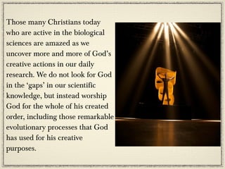 Those many Christians today
who are active in the biological
sciences are amazed as we
uncover more and more of God’s
creative actions in our daily
research. We do not look for God
in the ‘gaps’ in our scientific
knowledge, but instead worship
God for the whole of his created
order, including those remarkable
evolutionary processes that God
has used for his creative
purposes.
 