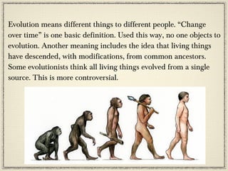 Evolution means different things to different people. “Change
over time” is one basic definition. Used this way, no one objects to
evolution. Another meaning includes the idea that living things
have descended, with modifications, from common ancestors.
Some evolutionists think all living things evolved from a single
source. This is more controversial.
 