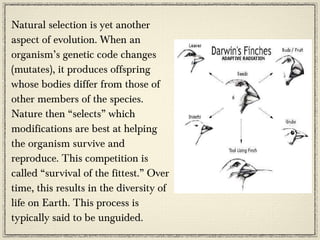 Natural selection is yet another
aspect of evolution. When an
organism’s genetic code changes
(mutates), it produces offspring
whose bodies differ from those of
other members of the species.
Nature then “selects” which
modifications are best at helping
the organism survive and
reproduce. This competition is
called “survival of the fittest.” Over
time, this results in the diversity of
life on Earth. This process is
typically said to be unguided.
 