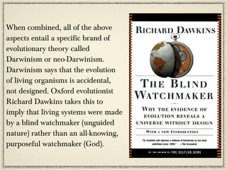 When combined, all of the above
aspects entail a specific brand of
evolutionary theory called
Darwinism or neo-Darwinism.
Darwinism says that the evolution
of living organisms is accidental,
not designed. Oxford evolutionist
Richard Dawkins takes this to
imply that living systems were made
by a blind watchmaker (unguided
nature) rather than an all-knowing,
purposeful watchmaker (God).
 