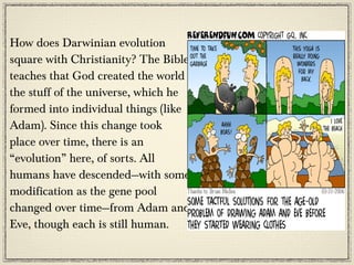 How does Darwinian evolution
square with Christianity? The Bible
teaches that God created the world -
the stuff of the universe, which he
formed into individual things (like
Adam). Since this change took
place over time, there is an
“evolution” here, of sorts. All
humans have descended—with some
modification as the gene pool
changed over time—from Adam and
Eve, though each is still human.
 